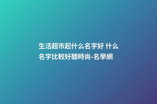 生活超市起什么名字好 什么名字比較好聽時尚-名學網-第1張-店鋪起名-玄機派